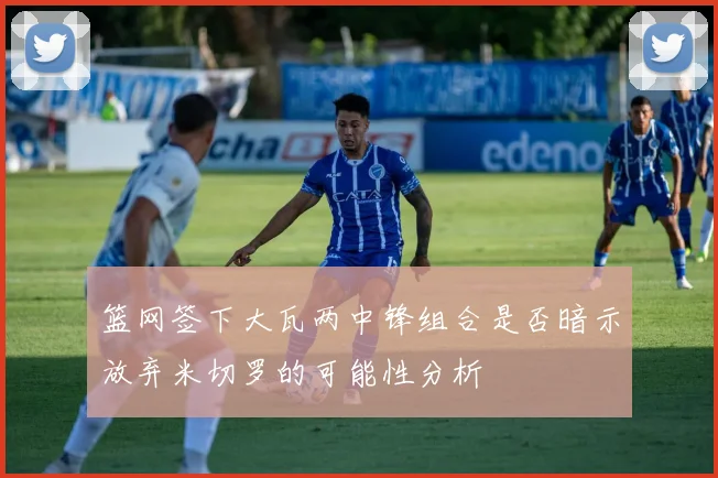 篮网签下大瓦两中锋组合是否暗示放弃米切罗的可能性分析