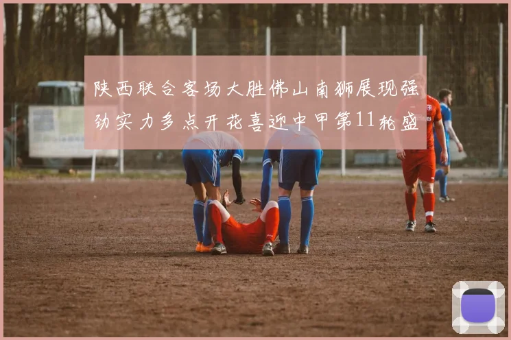 陕西联合客场大胜佛山南狮展现强劲实力多点开花喜迎中甲第11轮盛宴
