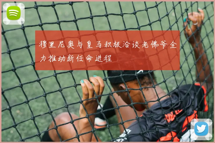 穆里尼奥与皇马积极洽谈老佛爷全力推动新任命进程