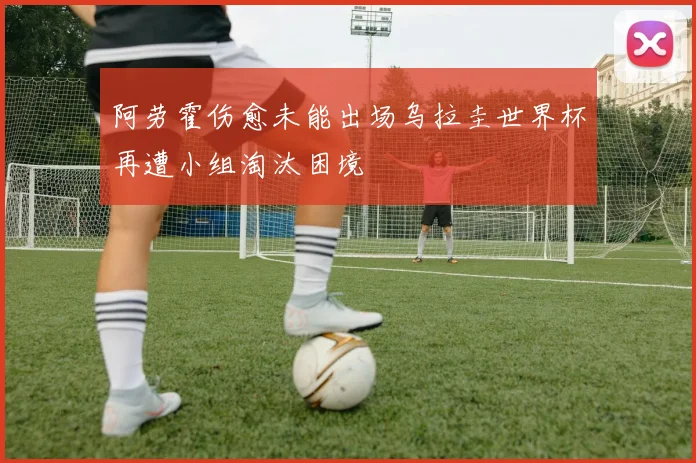 阿劳霍伤愈未能出场乌拉圭世界杯再遭小组淘汰困境