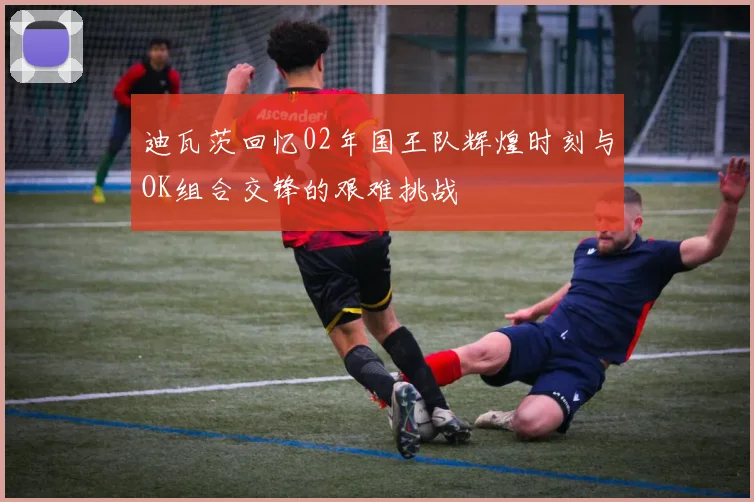 迪瓦茨回忆02年国王队辉煌时刻与OK组合交锋的艰难挑战