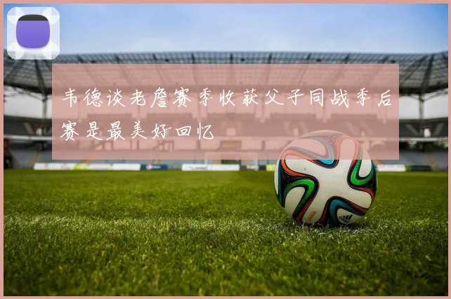 韦德谈老詹赛季收获父子同战季后赛是最美好回忆