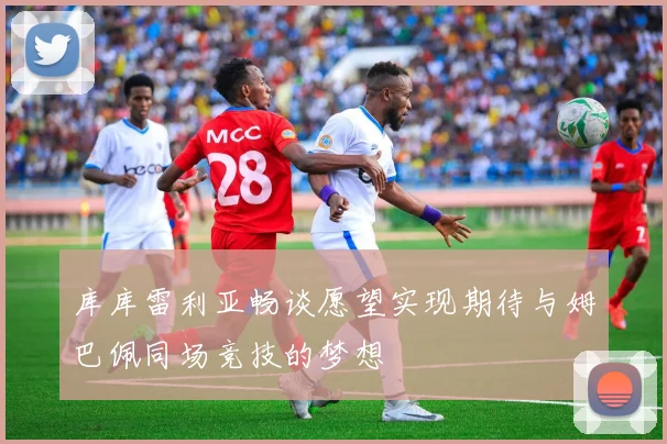 库库雷利亚畅谈愿望实现期待与姆巴佩同场竞技的梦想