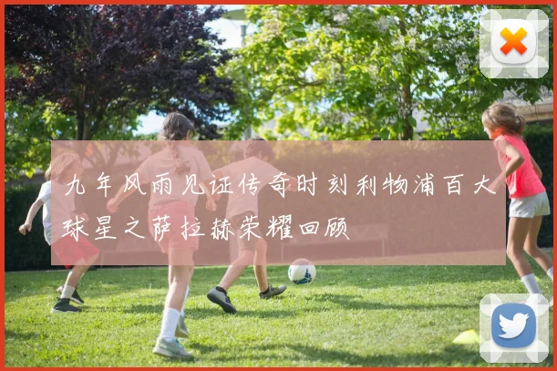 九年风雨见证传奇时刻利物浦百大球星之萨拉赫荣耀回顾