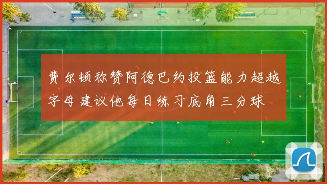 费尔顿称赞阿德巴约投篮能力超越字母建议他每日练习底角三分球