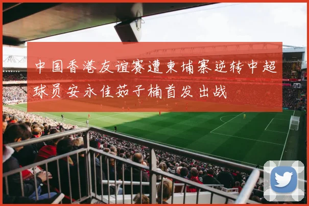 中国香港友谊赛遭柬埔寨逆转中超球员安永佳茹子楠首发出战