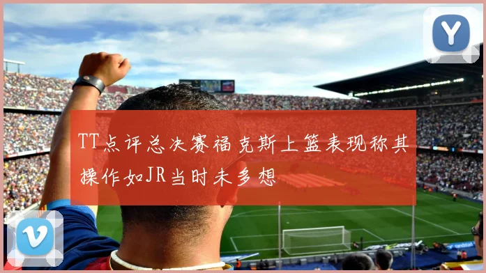 TT点评总决赛福克斯上篮表现称其操作如JR当时未多想