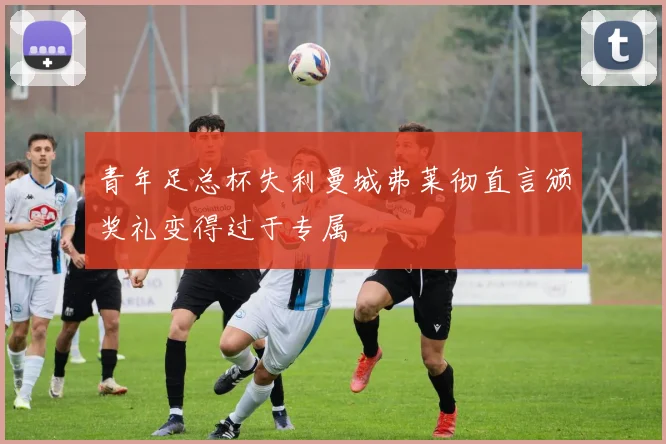 青年足总杯失利曼城弗莱彻直言颁奖礼变得过于专属