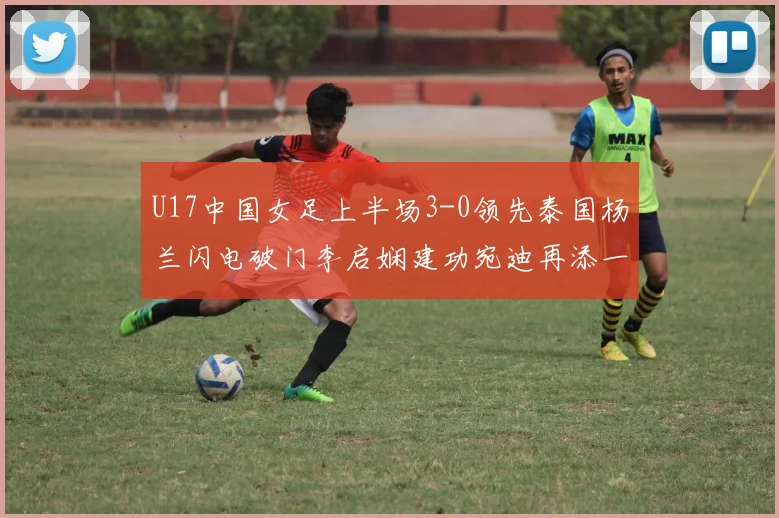 U17中国女足上半场3-0领先泰国杨兰闪电破门李启娴建功宛迪再添一分