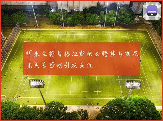 AC米兰将与格拉斯纳会晤其与朗尼克关系密切引发关注
