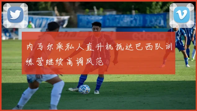 内马尔乘私人直升机抵达巴西队训练营继续高调风范