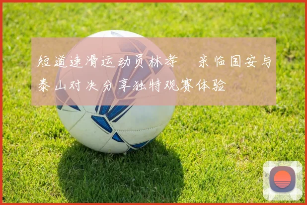 短道速滑运动员林孝埈亲临国安与泰山对决分享独特观赛体验