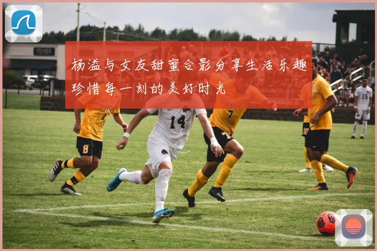 杨溢与女友甜蜜合影分享生活乐趣珍惜每一刻的美好时光