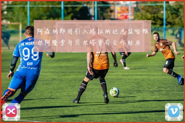 阿森纳即将引入格拉纳达总监哈维尔阿隆索与贝尔塔曾有合作经历