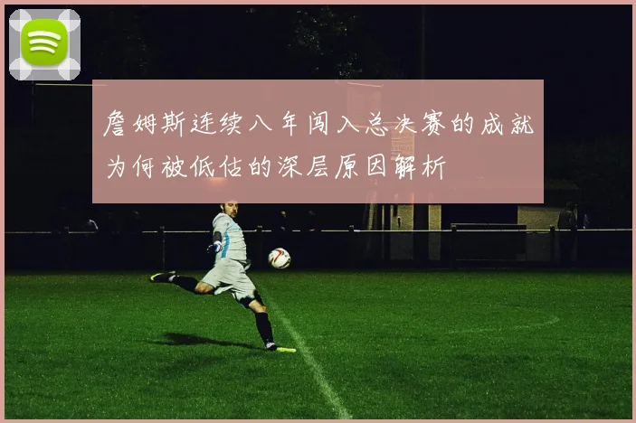 詹姆斯连续八年闯入总决赛的成就为何被低估的深层原因解析