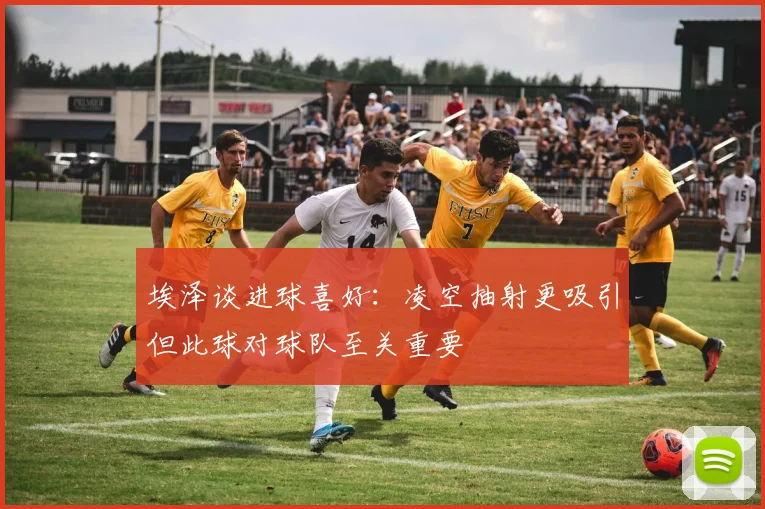 埃泽谈进球喜好：凌空抽射更吸引但此球对球队至关重要