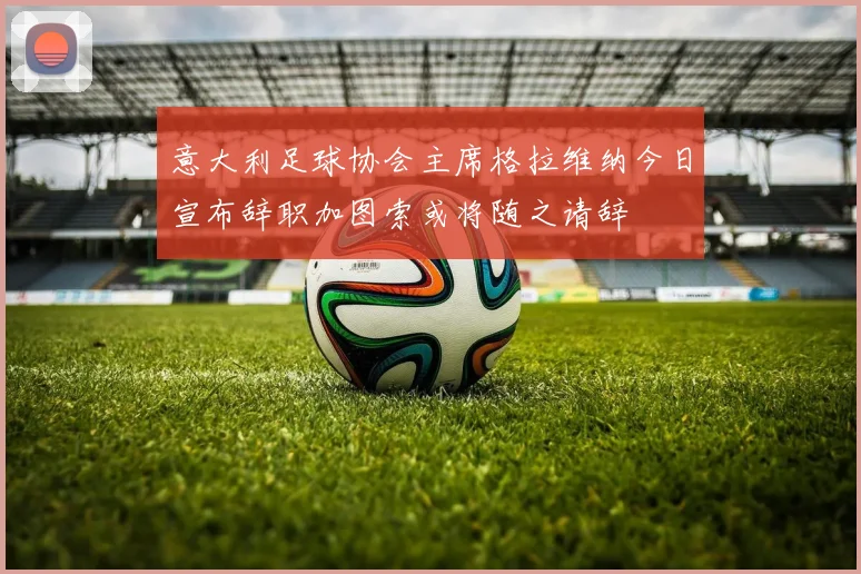 意大利足球协会主席格拉维纳今日宣布辞职加图索或将随之请辞