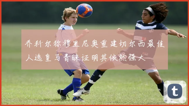 乔科尔称穆里尼奥重建切尔西最佳人选皇马青睐证明其依然强大