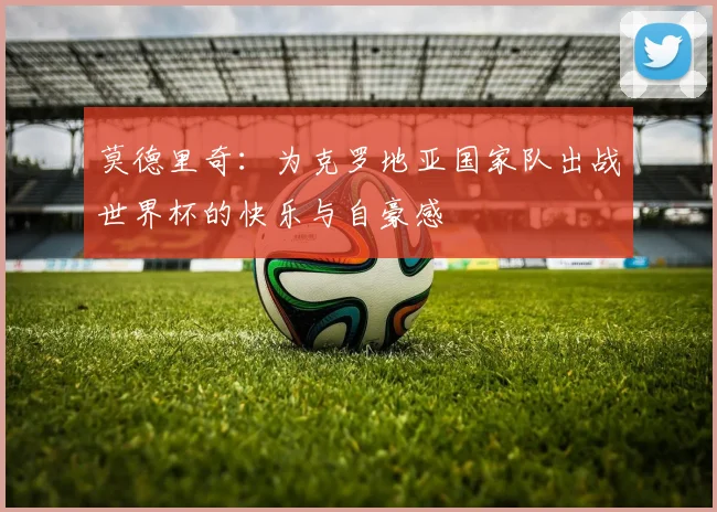 莫德里奇：为克罗地亚国家队出战世界杯的快乐与自豪感