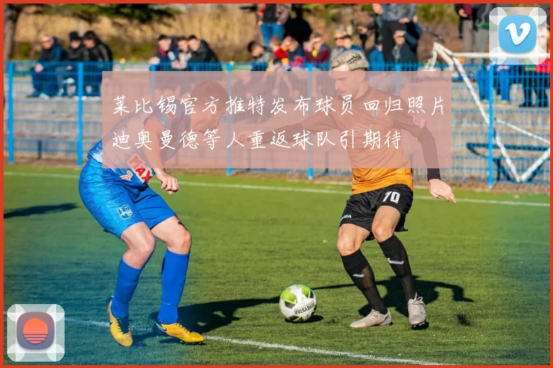 莱比锡官方推特发布球员回归照片迪奥曼德等人重返球队引期待
