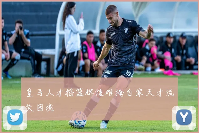 皇马人才摇篮辉煌难掩自家天才流失困境