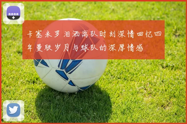 卡塞米罗泪洒离队时刻深情回忆四年曼联岁月与球队的深厚情感